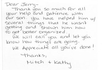 Dear Jerry Thank you so much for all your help and patience with our son.  You have helped him with several things the he wasn't getting and shown him how to get better organized. We will call you and let you know how things are going. We appreciate all you've done.  Thanks, Mitch and Kathy